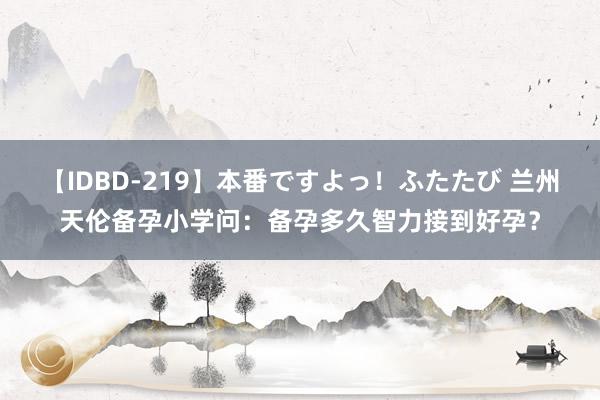 【IDBD-219】本番ですよっ！ふたたび 兰州天伦备孕小学问：备孕多久智力接到好孕？