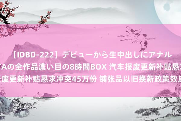 【IDBD-222】デビューから生中出しにアナルまで！最強の芸能人AYAの全作品濃い目の8時間BOX 汽车报废更新补贴恳求冲突45万份 铺张品以旧换新政策效应渐渐披露