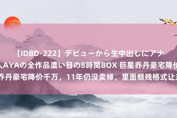 【IDBD-222】デビューから生中出しにアナルまで！最強の芸能人AYAの全作品濃い目の8時間BOX 巨星乔丹豪宅降价千万，11年仍没卖掉，里面颓残格式让东说念主惶恐