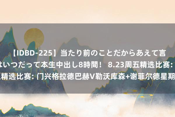 【IDBD-225】当たり前のことだからあえて言わなかったけど…IPはいつだって本生中出し8時間！ 8.23周五精选比赛: 门兴格拉德巴赫V勒沃库森+谢菲尔德星期三VS利兹联