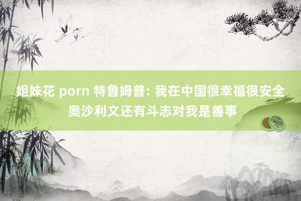 姐妹花 porn 特鲁姆普: 我在中国很幸福很安全 奥沙利文还有斗志对我是善事