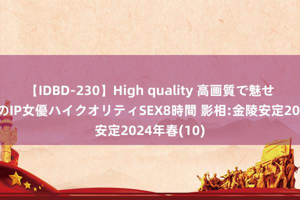 【IDBD-230】High quality 高画質で魅せます！究極のIP女優ハイクオリティSEX8時間 影相:金陵安定2024年春(10)