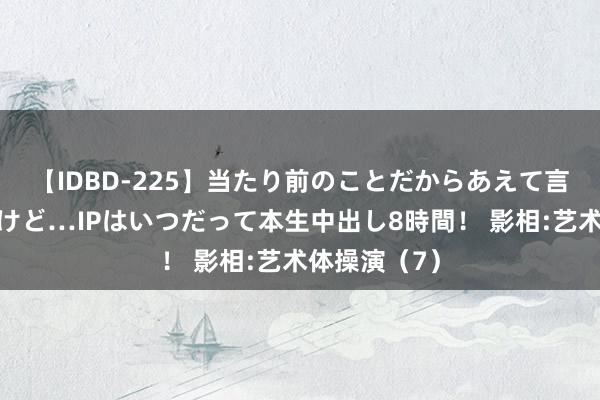 【IDBD-225】当たり前のことだからあえて言わなかったけど…IPはいつだって本生中出し8時間！ 影相:艺术体操演（7）