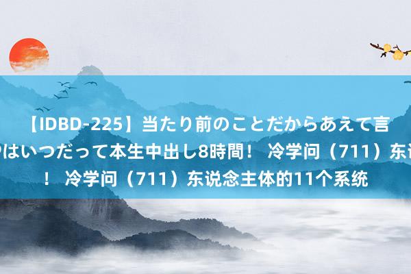 【IDBD-225】当たり前のことだからあえて言わなかったけど…IPはいつだって本生中出し8時間！ 冷学问（711）东说念主体的11个系统