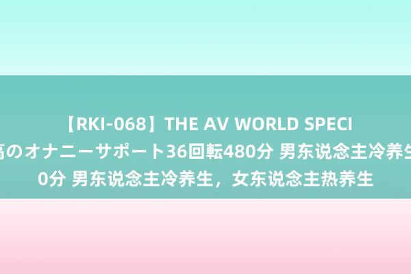 【RKI-068】THE AV WORLD SPECIAL あなただけに 最高のオナニーサポート36回転480分 男东说念主冷养生，女东说念主热养生