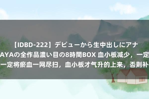 【IDBD-222】デビューから生中出しにアナルまで！最強の芸能人AYAの全作品濃い目の8時間BOX 血小板减少，一定将瘀血一网尽扫，血小板才气升的上来，否则补啥齐空费，虚不受补！