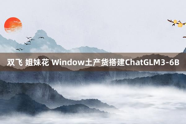 双飞 姐妹花 Window土产货搭建ChatGLM3-6B