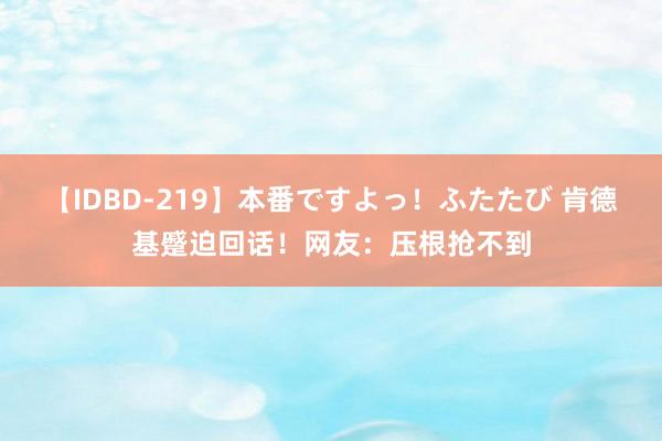 【IDBD-219】本番ですよっ！ふたたび 肯德基蹙迫回话！网友：压根抢不到