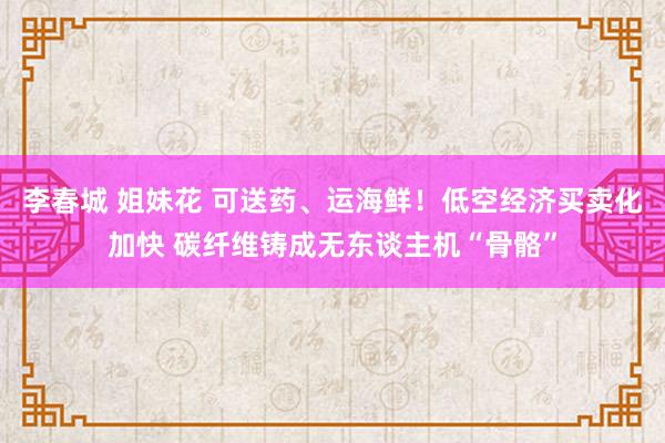 李春城 姐妹花 可送药、运海鲜！低空经济买卖化加快 碳纤维铸成无东谈主机“骨骼”