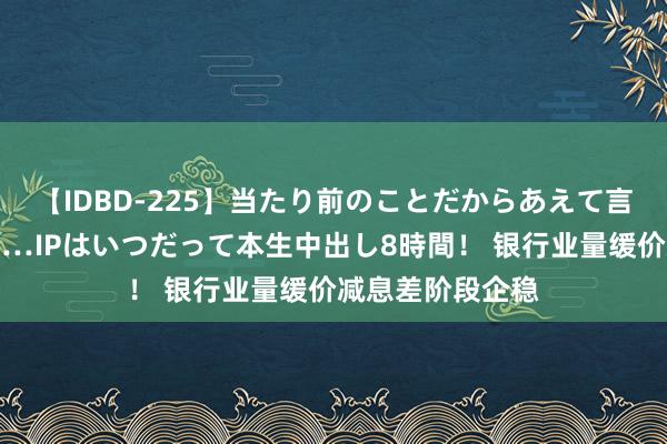 【IDBD-225】当たり前のことだからあえて言わなかったけど…IPはいつだって本生中出し8時間！ 银行业量缓价减息差阶段企稳