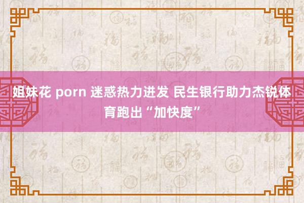 姐妹花 porn 迷惑热力迸发 民生银行助力杰锐体育跑出“加快度”