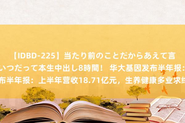 【IDBD-225】当たり前のことだからあえて言わなかったけど…IPはいつだって本生中出し8時間！ 华大基因发布半年报：上半年营收18.71亿元，生养健康多业求终了双位数增长