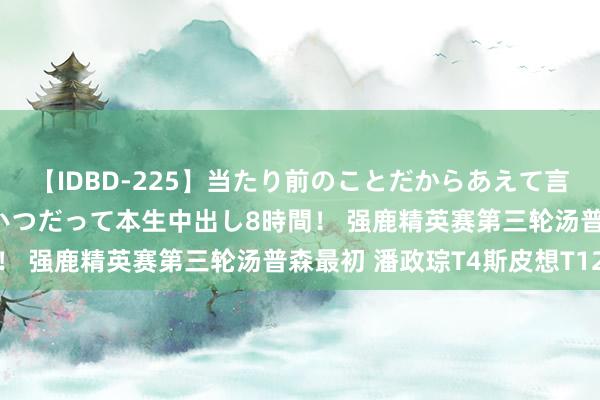 【IDBD-225】当たり前のことだからあえて言わなかったけど…IPはいつだって本生中出し8時間！ 强鹿精英赛第三轮汤普森最初 潘政琮T4斯皮想T12