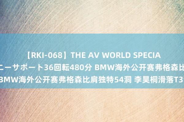 【RKI-068】THE AV WORLD SPECIAL あなただけに 最高のオナニーサポート36回転480分 BMW海外公开赛弗格森比肩独特54洞 李昊桐滑落T39