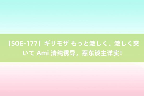 【SOE-177】ギリモザ もっと激しく、激しく突いて Ami 清纯诱导，惹东谈主详实！