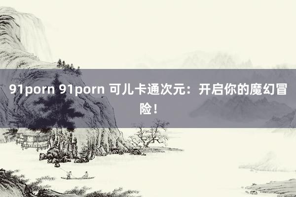 91porn 91porn 可儿卡通次元：开启你的魔幻冒险！