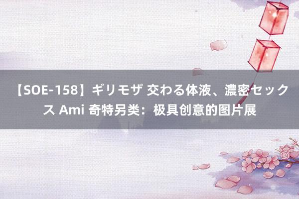 【SOE-158】ギリモザ 交わる体液、濃密セックス Ami 奇特另类：极具创意的图片展