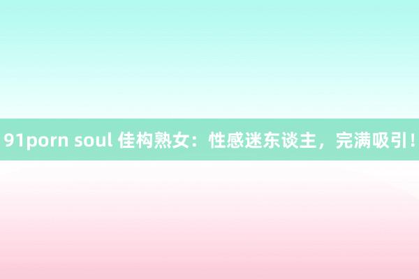 91porn soul 佳构熟女：性感迷东谈主，完满吸引！