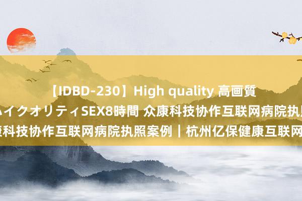 【IDBD-230】High quality 高画質で魅せます！究極のIP女優ハイクオリティSEX8時間 众康科技协作互联网病院执照案例｜杭州亿保健康互联网病院