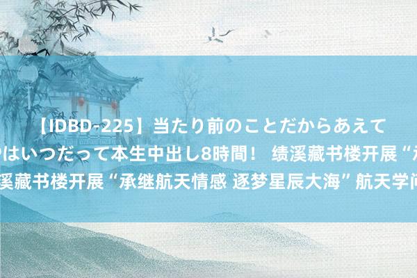 【IDBD-225】当たり前のことだからあえて言わなかったけど…IPはいつだって本生中出し8時間！ 绩溪藏书楼开展“承继航天情感 逐梦星辰大海”航天学问讲座手脚