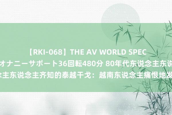 【RKI-068】THE AV WORLD SPECIAL あなただけに 最高のオナニーサポート36回転480分 80年代东说念主东说念主齐知的泰越干戈：越南东说念主痛恨地发现，根底打不外泰国