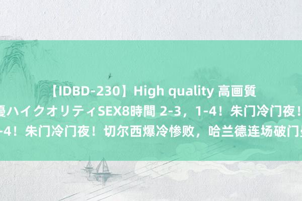 【IDBD-230】High quality 高画質で魅せます！究極のIP女優ハイクオリティSEX8時間 2-3，1-4！朱门冷门夜！切尔西爆冷惨败，哈兰德连场破门曼城倒下