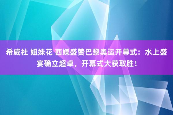 希威社 姐妹花 西媒盛赞巴黎奥运开幕式：水上盛宴确立超卓，开幕式大获取胜！