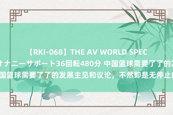 【RKI-068】THE AV WORLD SPECIAL あなただけに 最高のオナニーサポート36回転480分 中国篮球需要了了的发展主见和议论，不然即是无停止的受煎熬？