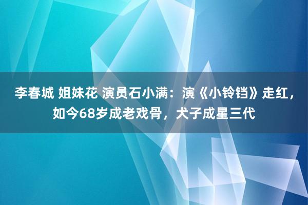 李春城 姐妹花 演员石小满：演《小铃铛》走红，如今68岁成老戏骨，犬子成星三代