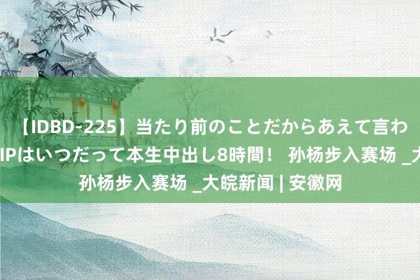 【IDBD-225】当たり前のことだからあえて言わなかったけど…IPはいつだって本生中出し8時間！ 孙杨步入赛场 _大皖新闻 | 安徽网