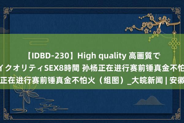 【IDBD-230】High quality 高画質で魅せます！究極のIP女優ハイクオリティSEX8時間 孙杨正在进行赛前锤真金不怕火（组图）_大皖新闻 | 安徽网