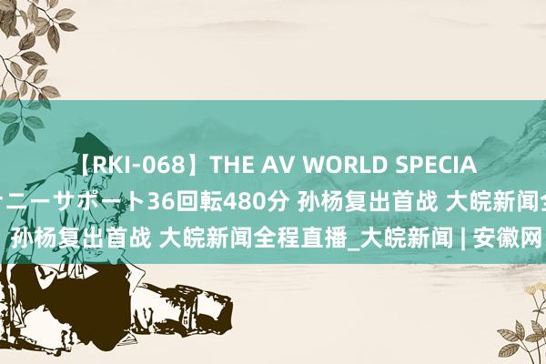 【RKI-068】THE AV WORLD SPECIAL あなただけに 最高のオナニーサポート36回転480分 孙杨复出首战 大皖新闻全程直播_大皖新闻 | 安徽网