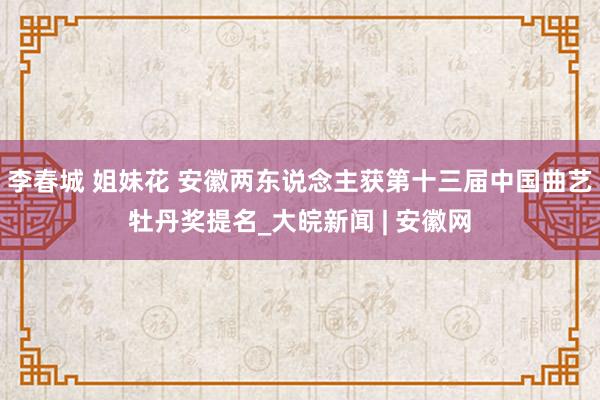 李春城 姐妹花 安徽两东说念主获第十三届中国曲艺牡丹奖提名_大皖新闻 | 安徽网