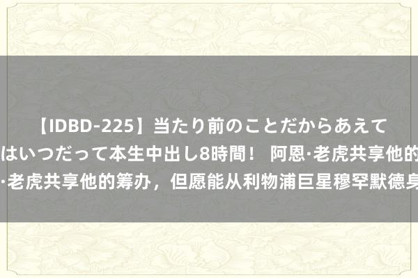 【IDBD-225】当たり前のことだからあえて言わなかったけど…IPはいつだって本生中出し8時間！ 阿恩·老虎共享他的筹办，但愿能从利物浦巨星穆罕默德身上得到更多