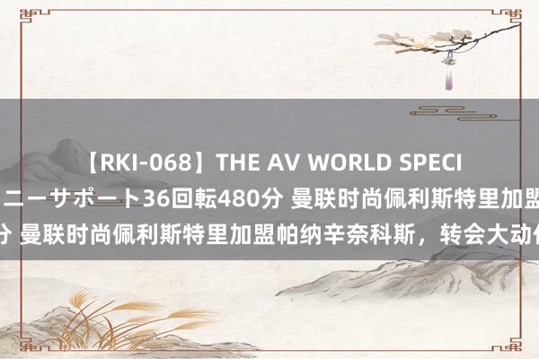 【RKI-068】THE AV WORLD SPECIAL あなただけに 最高のオナニーサポート36回転480分 曼联时尚佩利斯特里加盟帕纳辛奈科斯，转会大动作！