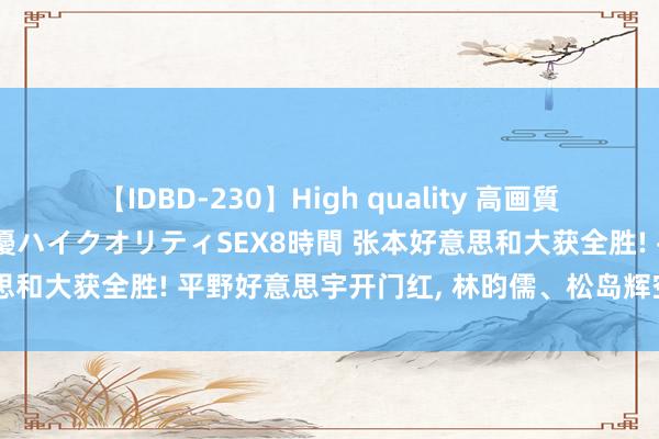 【IDBD-230】High quality 高画質で魅せます！究極のIP女優ハイクオリティSEX8時間 张本好意思和大获全胜! 平野好意思宇开门红, 林昀儒、松岛辉空险被爆冷