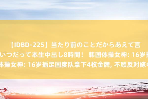 【IDBD-225】当たり前のことだからあえて言わなかったけど…IPはいつだって本生中出し8時間！ 韩国体操女神: 16岁插足国度队拿下4枚金牌, 不顾反对嫁中国冠军