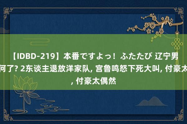 【IDBD-219】本番ですよっ！ふたたび 辽宁男篮若何了? 2东谈主退放洋家队, 宫鲁鸣怒下死大叫, 付豪太偶然