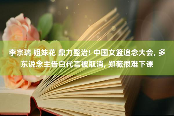 李宗瑞 姐妹花 鼎力整治! 中国女篮追念大会, 多东说念主告白代言被取消, 郑薇很难下课