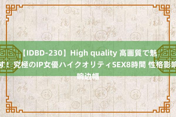 【IDBD-230】High quality 高画質で魅せます！究極のIP女優ハイクオリティSEX8時間 性格影响边幅