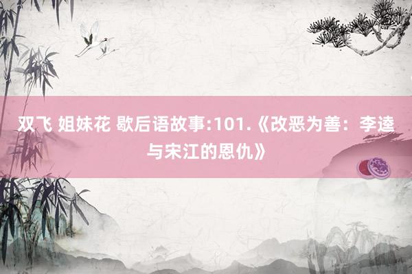 双飞 姐妹花 歇后语故事:101.《改恶为善：李逵与宋江的恩仇》