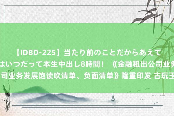 【IDBD-225】当たり前のことだからあえて言わなかったけど…IPはいつだって本生中出し8時間！ 《金融租出公司业务发展饱读吹清单、负面清单》隆重印发 古玩玉石等被纳入负面清单