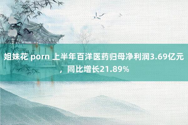 姐妹花 porn 上半年百洋医药归母净利润3.69亿元，同比增长21.89%