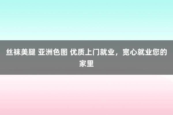 丝袜美腿 亚洲色图 优质上门就业，宽心就业您的家里