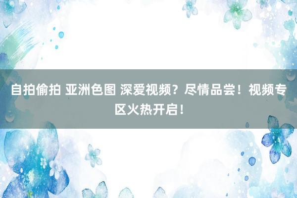 自拍偷拍 亚洲色图 深爱视频？尽情品尝！视频专区火热开启！