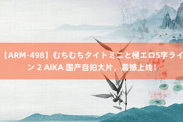 【ARM-498】むちむちタイトミニと極エロS字ライン 2 AIKA 国产自拍大片，震撼上线！