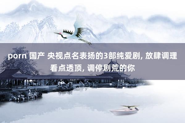 porn 国产 央视点名表扬的3部纯爱剧, 放肆调理看点透顶, 调停剧荒的你