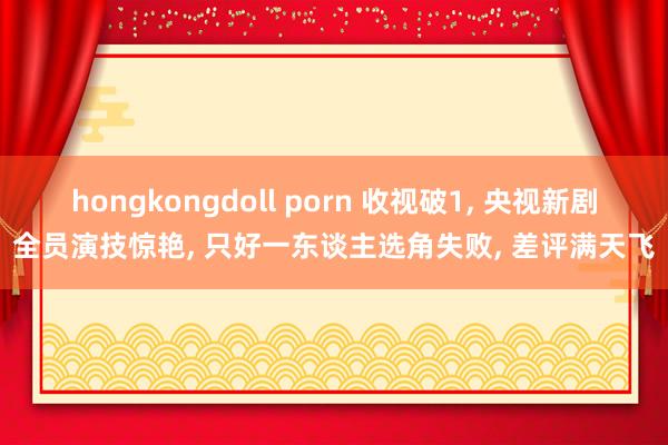 hongkongdoll porn 收视破1, 央视新剧全员演技惊艳, 只好一东谈主选角失败, 差评满天飞